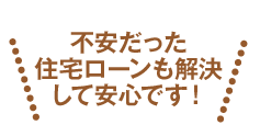 不安だった住宅ローンも解決して安心です！