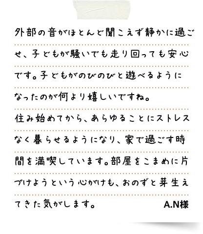 外部の音がほとんど聞こえず静かに過ごせ、子どもが騒いでも走り回っても安心です。子どもがのびのびと遊べるようになったのが何より嬉しいですね。住み始めてから、あらゆることにストレスなく暮らせるようになり、家で過ごす時間を満喫しています。部屋をこまめに片づけようという心がけも、おのずと芽生えてきた気がします。